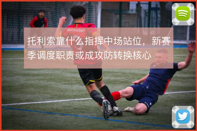 托利索靠什么指挥中场站位，新赛季调度职责或成攻防转换核心