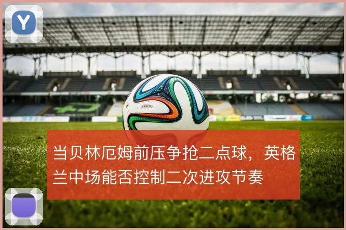 当贝林厄姆前压争抢二点球,英格兰中场能否控制二次进攻节奏