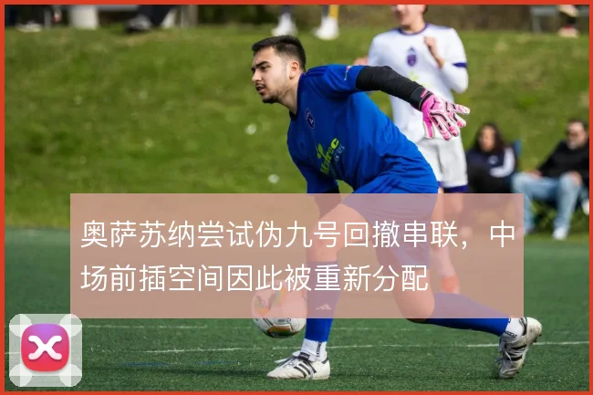 奥萨苏纳尝试伪九号回撤串联，中场前插空间因此被重新分配