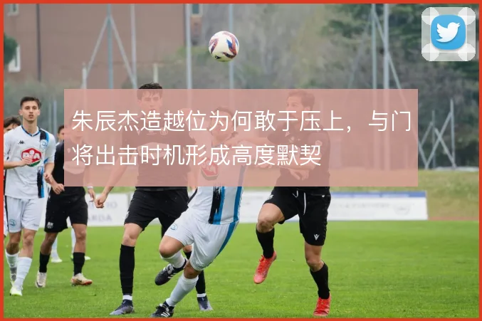 朱辰杰造越位为何敢于压上，与门将出击时机形成高度默契
