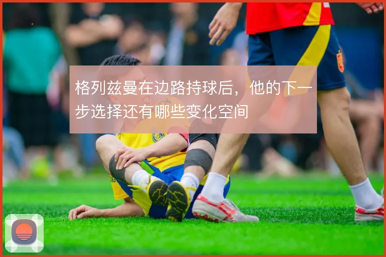 格列兹曼在边路持球后,他的下一步选择还有哪些变化空间