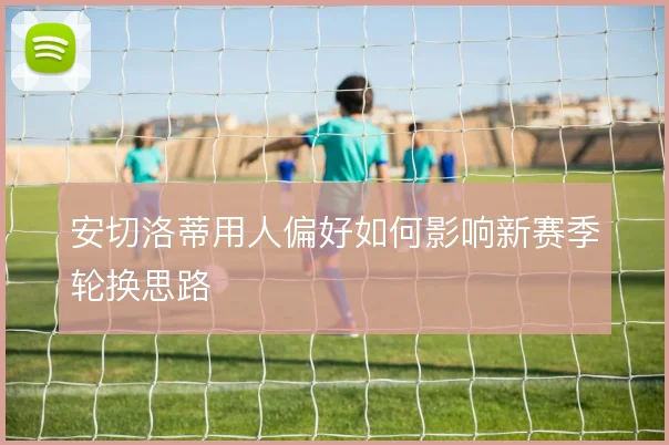 安切洛蒂用人偏好如何影响新赛季轮换思路