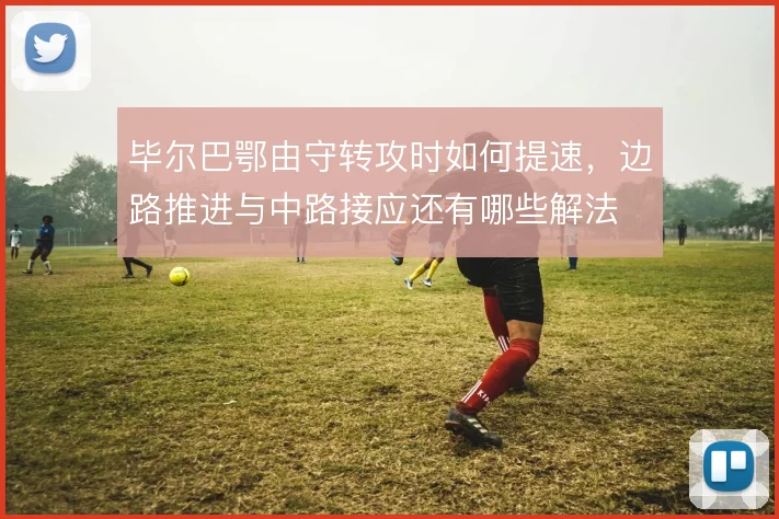 毕尔巴鄂由守转攻时如何提速，边路推进与中路接应还有哪些解法