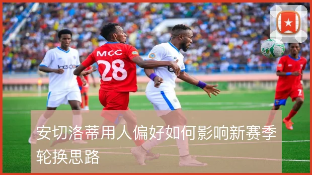 安切洛蒂用人偏好如何影响新赛季轮换思路