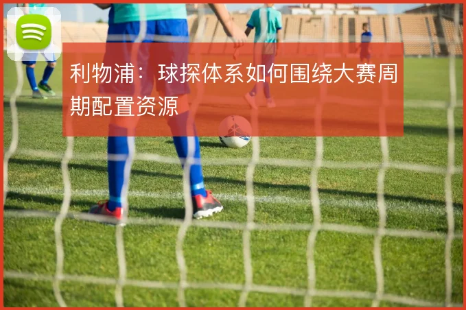 利物浦：球探体系如何围绕大赛周期配置资源