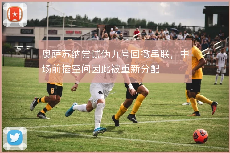 奥萨苏纳尝试伪九号回撤串联,中场前插空间因此被重新分配