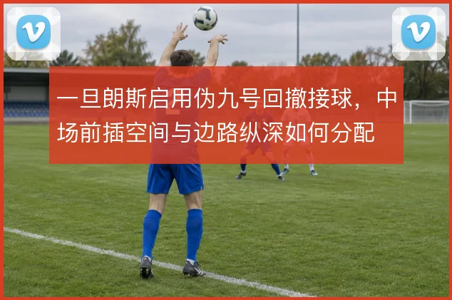 一旦朗斯启用伪九号回撤接球，中场前插空间与边路纵深如何分配
