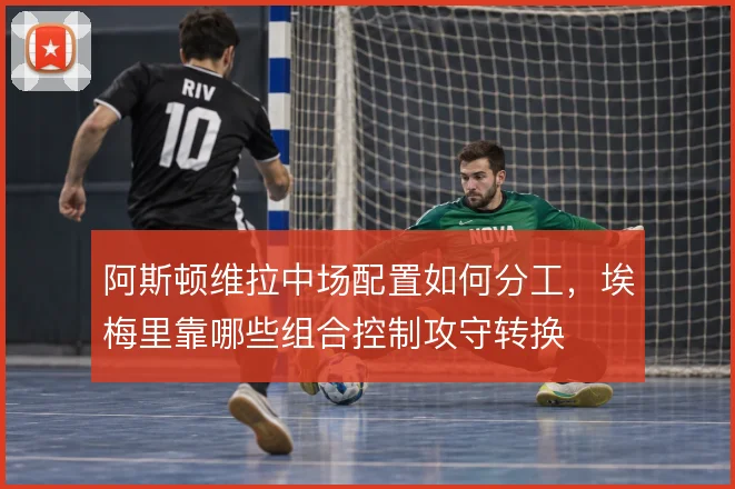 阿斯顿维拉中场配置如何分工,埃梅里靠哪些组合控制攻守转换