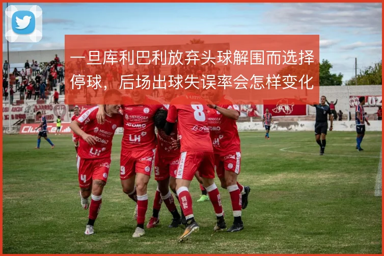 一旦库利巴利放弃头球解围而选择停球，后场出球失误率会怎样变化