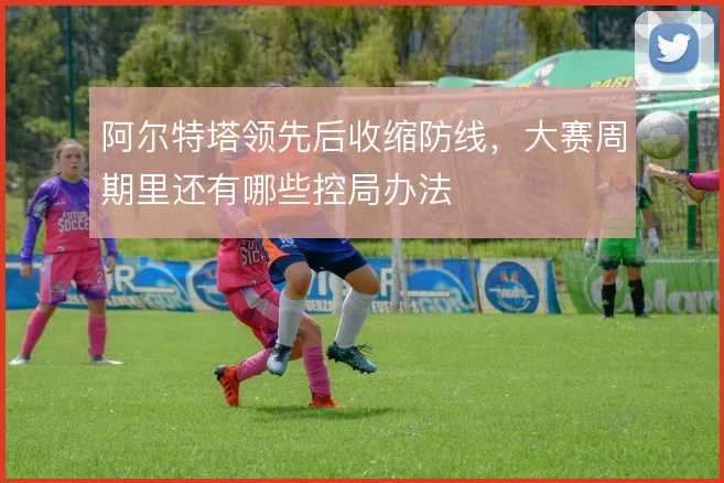 阿尔特塔领先后收缩防线,大赛周期里还有哪些控局办法