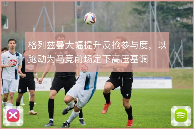 格列兹曼大幅提升反抢参与度，以跑动为马竞前场定下高压基调