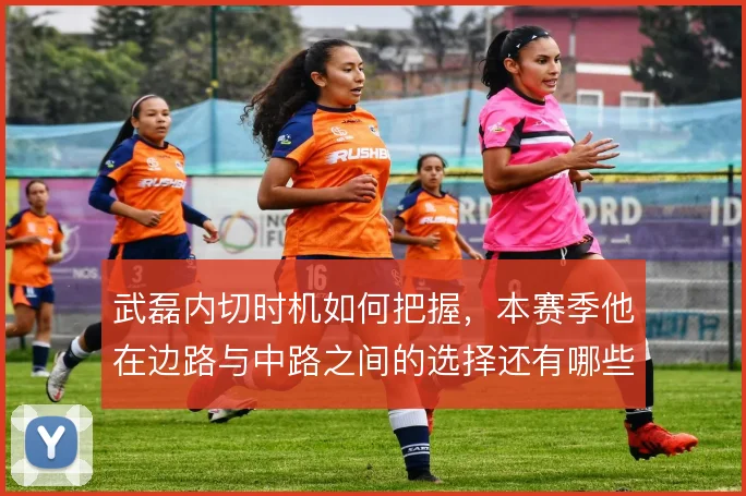 武磊内切时机如何把握,本赛季他在边路与中路之间的选择还有哪些变化