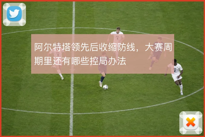 阿尔特塔领先后收缩防线,大赛周期里还有哪些控局办法
