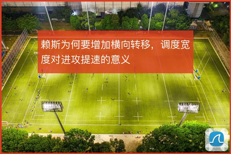 赖斯为何要增加横向转移，调度宽度对进攻提速的意义