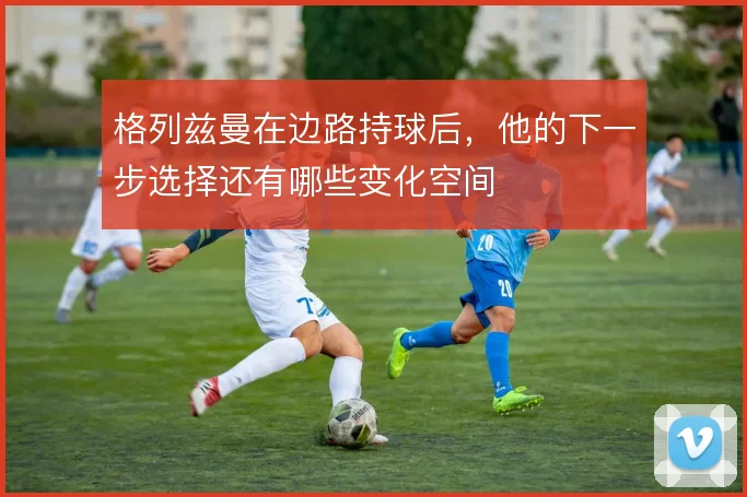 格列兹曼在边路持球后,他的下一步选择还有哪些变化空间